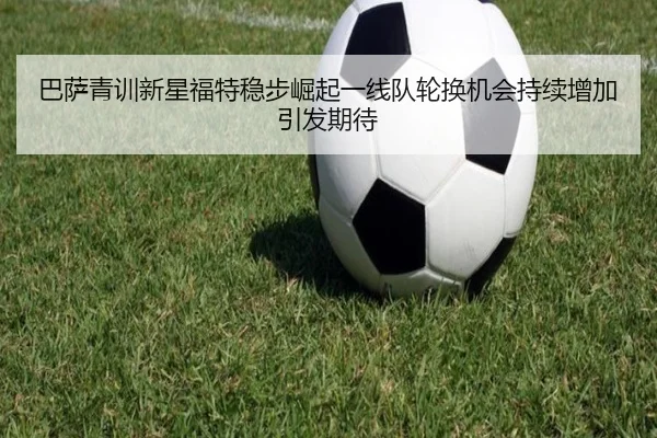 巴萨青训新星福特稳步崛起一线队轮换机会持续增加引发期待