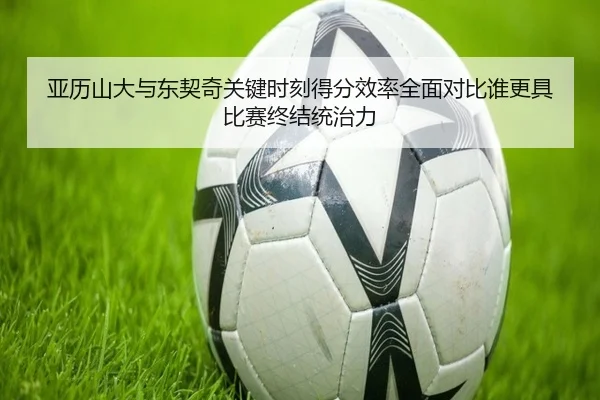 亚历山大与东契奇关键时刻得分效率全面对比谁更具比赛终结统治力