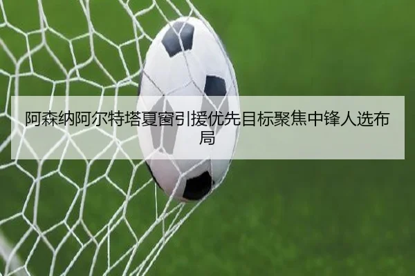 阿森纳阿尔特塔夏窗引援优先目标聚焦中锋人选布局