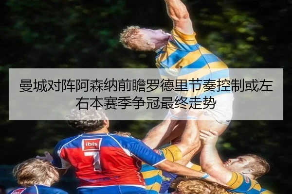 曼城对阵阿森纳前瞻罗德里节奏控制或左右本赛季争冠最终走势