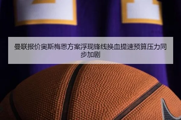 曼联报价奥斯梅恩方案浮现锋线换血提速预算压力同步加剧