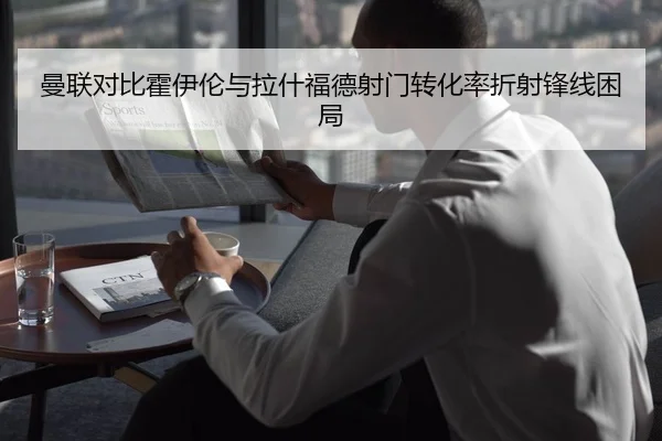 曼联对比霍伊伦与拉什福德射门转化率折射锋线困局
